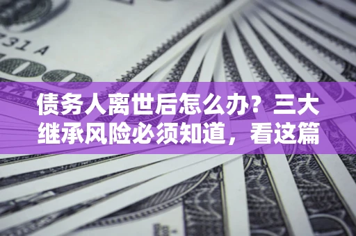 北京债务人离世后怎么办？三大继承风险必须知道，看这篇就够了